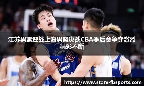 江苏男篮迎战上海男篮决战CBA季后赛争夺激烈精彩不断